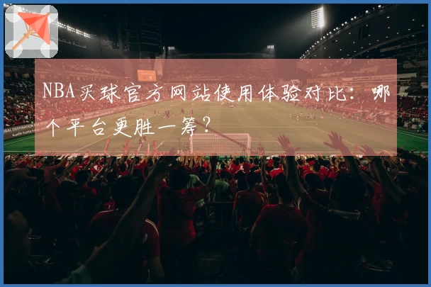 NBA买球官方网站使用体验对比：哪个平台更胜一筹？